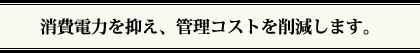 消費電力を抑え、管理コストを削減します。