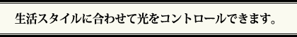 生活スタイルに合わせて光をコントロールできます。